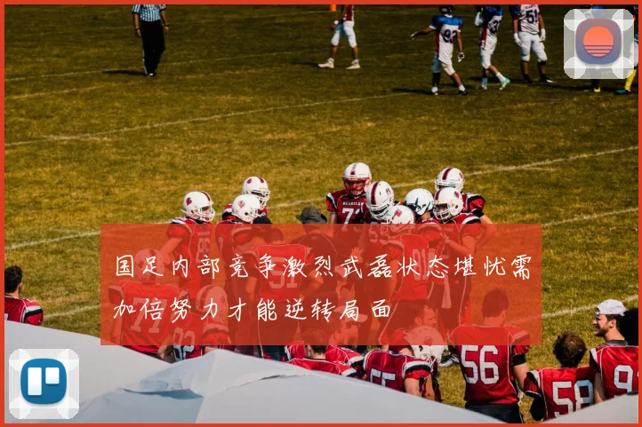 国足内部竞争激烈武磊状态堪忧需加倍努力才能逆转局面