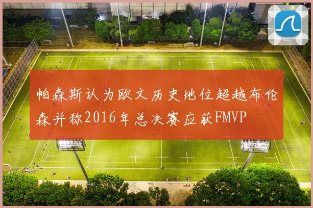 帕森斯认为欧文历史地位超越布伦森并称2016年总决赛应获FMVP