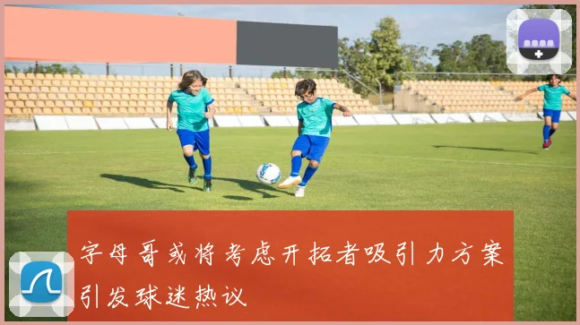 字母哥或将考虑开拓者吸引力方案引发球迷热议