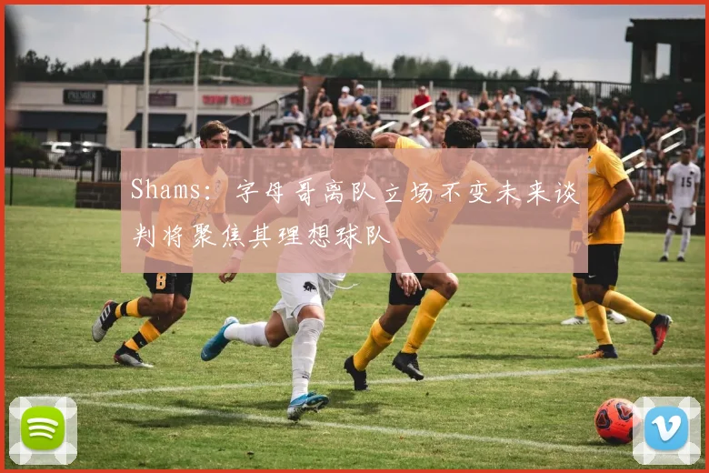 Shams：字母哥离队立场不变未来谈判将聚焦其理想球队