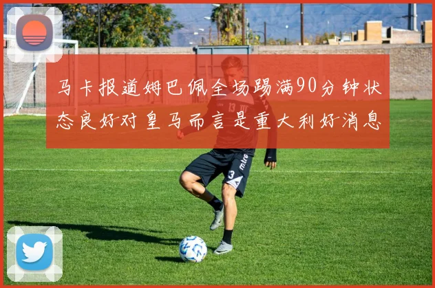 马卡报道姆巴佩全场踢满90分钟状态良好对皇马而言是重大利好消息