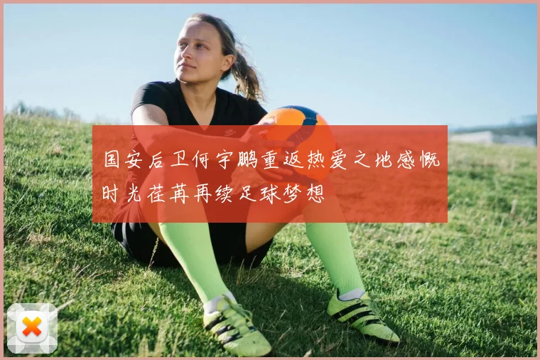 国安后卫何宇鹏重返热爱之地感慨时光荏苒再续足球梦想