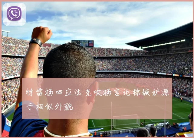 特雷杨回应法克吹杨言论称嫉妒源于相似外貌