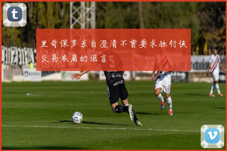 里奇保罗亲自澄清不曾要求独行侠交易浓眉的谣言