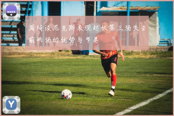 周琦谈尼克斯表现起伏第三场失去前两场的优势与节奏