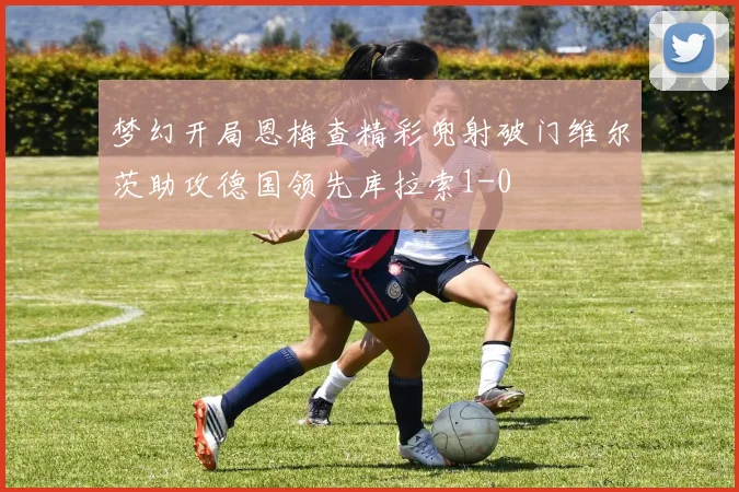 梦幻开局恩梅查精彩兜射破门维尔茨助攻德国领先库拉索1-0