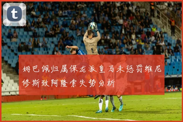 姆巴佩归属保龙派皇马未惩罚维尼修斯致阿隆索失势分析