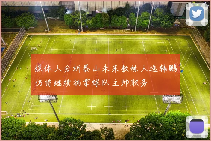 媒体人分析泰山未来教练人选韩鹏仍将继续执掌球队主帅职务