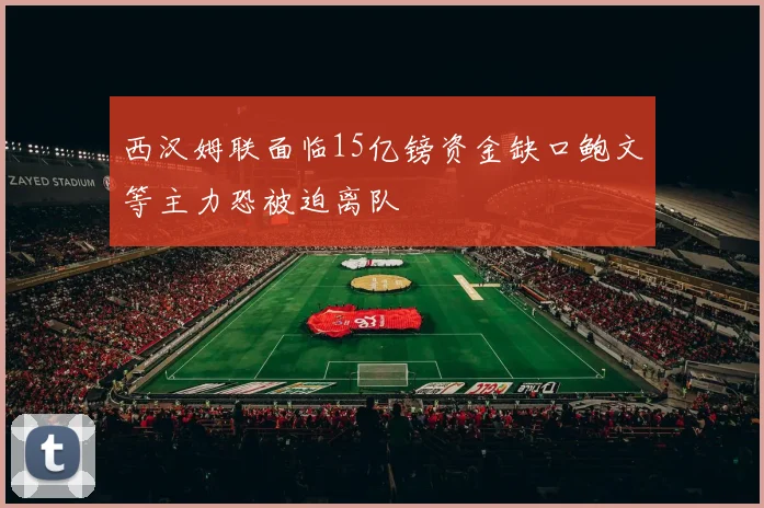 西汉姆联面临15亿镑资金缺口鲍文等主力恐被迫离队