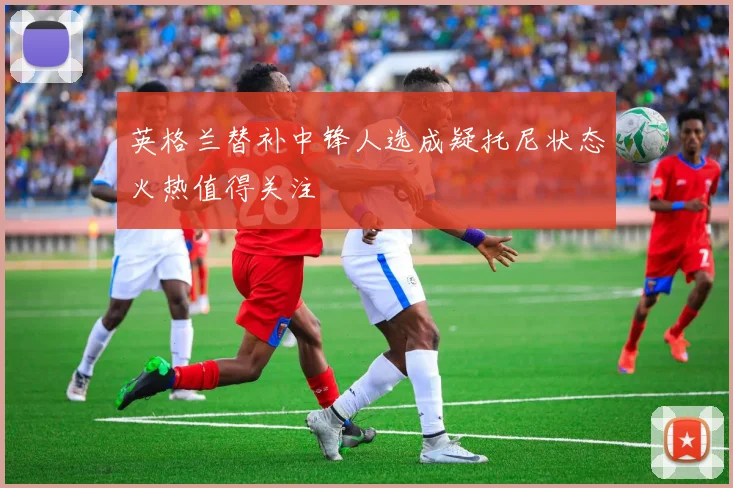 英格兰替补中锋人选成疑托尼状态火热值得关注