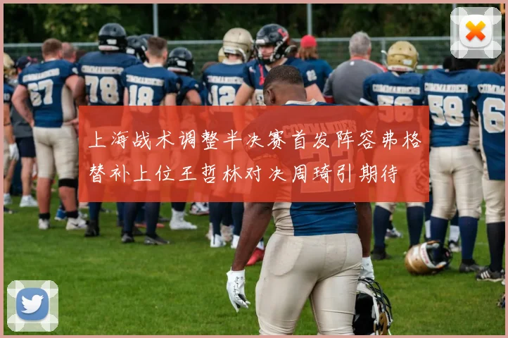 上海战术调整半决赛首发阵容弗格替补上位王哲林对决周琦引期待