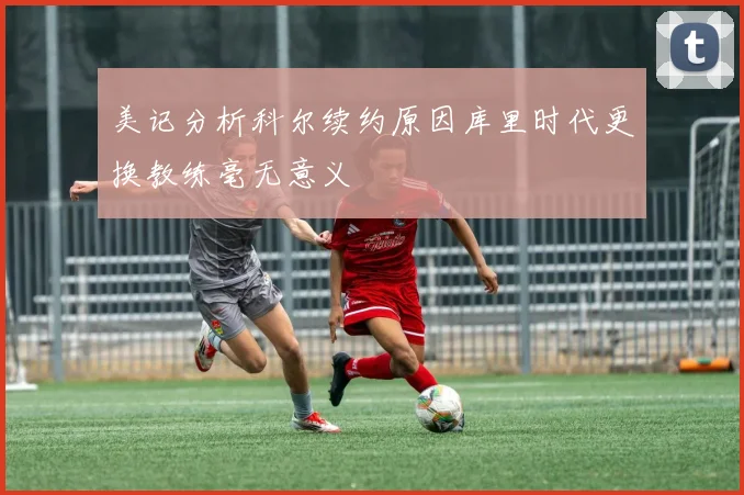 美记分析科尔续约原因库里时代更换教练毫无意义